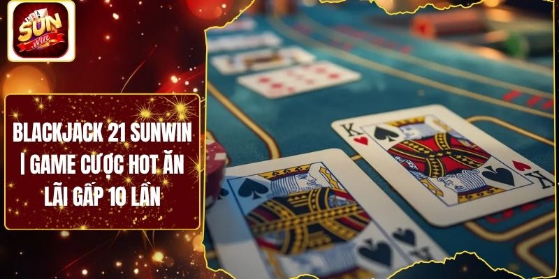 Blackjack 21 Sunwin | Game Cược Hot Ăn Lãi Gấp 10 Lần